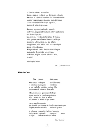79
– E então não sei o que dizer
junto à taça de pedra do teu tão jovem silêncio.
Quando as crianças acordam nas luas espantadas
que às vezes se despenham no meio do tempo
– não sei como dizer-te que a pureza,
dentro de mim, te procura.
Durante a primavera inteira aprendo
os trevos, a água sobrenatural, o leve e abstracto
correr do espaço –
e penso que vou dizer algo cheio de razão,
mas quando a sombra cai da curva sôfrega
dos meus lábios, sinto que me faltam
um girassol, uma pedra, uma ave – qualquer
coisa extraordinária.
Porque não sei como dizer-te sem milagres
que dentro de mim é o sol, o fruto,
a criança, a água, o deus, o leite, a mãe,
o amor,
que te procuram.
In A Colher na Boca
Gastão Cruz
Ode soneto à coragem
O silêncio coragem não consente
o amor da linguagem o silêncio
é um incêndio grande e a nossa fala
estremece de palavras abraçadas
Há um amor do que se dizdo fogo
onde sempre se esgota a nossa voz
dizer palavras é lutar se a luta
reconhece as palavras que produz
se as acende nas ruas
do sentido que o coração dos homens conseguiu
impor-lhes em silêncio incêndio grande
é a língua maior incêndio os homens
sobre a fala esgotada coragem sobre
o fogo maior incêndio o amor
In A Doença
 