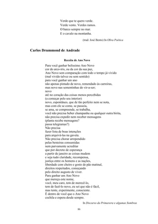 86
Verde que te quero verde.
Verde vento. Verdes ramos.
O barco sempre no mar.
E o cavalo na montanha.
(trad. José Bento) In Obra Poética
Carlos Drummond de Andrade
Receita de Ano Novo
Para você ganhar belíssimo Ano Novo
cor do arco-íris, ou da cor da sua paz,
Ano Novo sem comparação com todo o tempo já vivido
(mal vivido talvez ou sem sentido)
para você ganhar um ano
não apenas pintado de novo, remendado às carreiras,
mas novo nas sementinhas do vir-a-ser;
novo
até no coração das coisas menos percebidas
(a começar pelo seu interior)
novo, espontâneo, que de tão perfeito nem se nota,
mas com ele se come, se passeia,
se ama, se compreende, se trabalha,
você não precisa beber champanha ou qualquer outra birita,
não precisa expedir nem receber mensagens
(planta recebe mensagens?
passa telegramas?)
Não precisa
fazer lista de boas intenções
para arquivá-las na gaveta.
Não precisa chorar arrependido
pelas besteiras consumidas
nem parvamente acreditar
que por decreto de esperança
a partir de janeiro as coisas mudem
e seja tudo claridade, recompensa,
justiça entre os homens e as nações,
liberdade com cheiro e gosto de pão matinal,
direitos respeitados, começando
pelo direito augusto de viver.
Para ganhar um Ano Novo
que mereça este nome,
você, meu caro, tem de merecê-lo,
tem de fazê-lo novo, eu sei que não é fácil,
mas tente, experimente, consciente.
É dentro de você que o Ano Novo
cochila e espera desde sempre.
In Discurso da Primavera e algumas Sombras
 