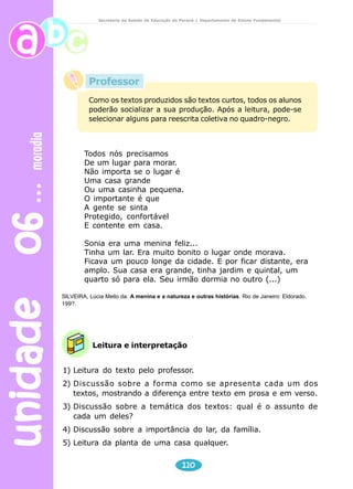 unidade 06 moradia 
Secretaria de Estado da Educação do Paraná / Departamento de Ensino Fundamental 
Professor 
Como os textos produzidos são textos curtos, todos os alunos 
poderão socializar a sua produção. Após a leitura, pode-se 
selecionar alguns para reescrita coletiva no quadro-negro. 
Todos nós precisamos 
De um lugar para morar. 
Não importa se o lugar é 
Uma casa grande 
Ou uma casinha pequena. 
O importante é que 
A gente se sinta 
Protegido, confortável 
E contente em casa. 
Sonia era uma menina feliz... 
Tinha um lar. Era muito bonito o lugar onde morava. 
Ficava um pouco longe da cidade. E por ficar distante, era 
amplo. Sua casa era grande, tinha jardim e quintal, um 
quarto só para ela. Seu irmão dormia no outro (...) 
SILVEIRA, Lúcia Mello da. A menina e a natureza e outras histórias. Rio de Janeiro: Eldorado. 
199?. 
Leitura e interpretação 
1) Leitura do texto pelo professor. 
2) Discussão sobre a forma como se apresenta cada um dos 
textos, mostrando a diferença entre texto em prosa e em verso. 
3) Discussão sobre a temática dos textos: qual é o assunto de 
110 
cada um deles? 
4) Discussão sobre a importância do lar, da família. 
5) Leitura da planta de uma casa qualquer. 
 