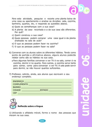 unidade 06 moradia 
Secretaria de Estado da Educação do Paraná / Departamento de Ensino Fundamental 
Para esta atividade, pesquise e recorte uma planta baixa de 
uma casa ou apartamento e analise as divisões: sala, cozinha, 
banheiro, quartos, etc, e responda as questões abaixo. 
a) Quais as semelhanças com a sua casa? 
b) A planta da casa recortada e a da sua casa são diferentes. 
Reflexão sobre a língua 
111 
Por quê? 
c) Quem construiu a sua casa? 
d) Quais pessoas podem comprar uma casa igual à da planta 
analisada na sala de aula? 
e) O que as pessoas podem fazer na cozinha? 
f) O que as pessoas podem fazer na sala? 
6) Converse com os alunos sobre os diferentes hábitos. Tendo como 
ponto de partida a afirmativa abaixo, alguns alunos poderão 
relatar como são os hábitos na sua casa. 
Para algumas famílias conversar e ver TV é na sala, comer é na 
cozinha, dormir é no quarto. Para outras, a cozinha serve tanto 
para comer, como para conversar e ver TV. A sala pode servir 
para dormir, se não houver quartos suficientes. 
7) Professor, solicite, ainda, aos alunos que escrevam o seu 
endereço completo. 
ENDEREÇO _______________________________________ 
COMPLEMENTO ___________________________________ 
BAIRRO _________________________________________ 
CIDADE _______________ESTADO ___________________ 
CEP ____________________________________________ 
1) Utilizando o alfabeto móvel, forme o nome das pessoas que 
moram na sua casa. 
 