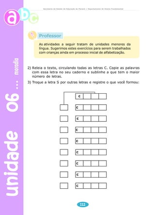 unidade 06 moradia 
Secretaria de Estado da Educação do Paraná / Departamento de Ensino Fundamental 
As atividades a seguir tratam de unidades menores da 
língua. Sugerimos estes exercícios para serem trabalhados 
com crianças ainda em processo inicial de alfabetização. 
2) Releia o texto, circulando todas as letras C. Copie as palavras 
com essa letra no seu caderno e sublinhe a que tem o maior 
número de letras. 
3) Troque a letra S por outras letras e registre o que você formou: 
C 
 C 
 C 
 C 
 C 
 C 
	 C 

 C 
 C 
112 
Professor 
 