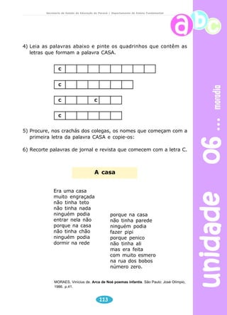 unidade 06 moradia 
Secretaria de Estado da Educação do Paraná / Departamento de Ensino Fundamental 
4) Leia as palavras abaixo e pinte os quadrinhos que contêm as 
letras que formam a palavra CASA. 
C 
C	
 
CC 
C 
5) Procure, nos crachás dos colegas, os nomes que começam com a 
primeira letra da palavra CASA e copie-os: 
6) Recorte palavras de jornal e revista que comecem com a letra C. 
A casa 
113 
Era uma casa 
muito engraçada 
não tinha teto 
não tinha nada 
ninguém podia 
entrar nela não 
porque na casa 
não tinha chão 
ninguém podia 
dormir na rede 
porque na casa 
não tinha parede 
ninguém podia 
fazer pipi 
porque penico 
não tinha ali 
mas era feita 
com muito esmero 
na rua dos bobos 
número zero. 
MORAES, Vinícius de. Arca de Noé poemas infantis. São Paulo: José Olímpio, 
1986. p.41. 
 