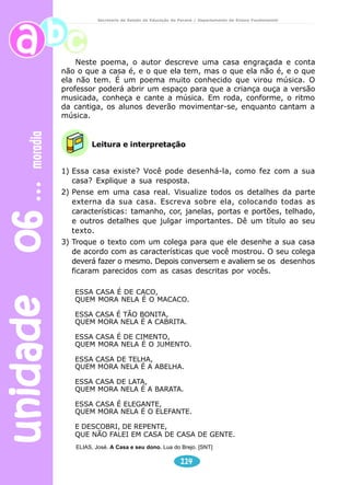 unidade 06 moradia 
Secretaria de Estado da Educação do Paraná / Departamento de Ensino Fundamental 
Neste poema, o autor descreve uma casa engraçada e conta 
não o que a casa é, e o que ela tem, mas o que ela não é, e o que 
ela não tem. É um poema muito conhecido que virou música. O 
professor poderá abrir um espaço para que a criança ouça a versão 
musicada, conheça e cante a música. Em roda, conforme, o ritmo 
da cantiga, os alunos deverão movimentar-se, enquanto cantam a 
música. 
Leitura e interpretação 
1) Essa casa existe? Você pode desenhá-la, como fez com a sua 
casa? Explique a sua resposta. 
2) Pense em uma casa real. Visualize todos os detalhes da parte 
externa da sua casa. Escreva sobre ela, colocando todas as 
características: tamanho, cor, janelas, portas e portões, telhado, 
e outros detalhes que julgar importantes. Dê um título ao seu 
texto. 
3) Troque o texto com um colega para que ele desenhe a sua casa 
de acordo com as características que você mostrou. O seu colega 
deverá fazer o mesmo. Depois conversem e avaliem se os desenhos 
ficaram parecidos com as casas descritas por vocês. 
ESSA CASA É DE CACO, 
QUEM MORA NELA É O MACACO. 
ESSA CASA É TÃO BONITA, 
QUEM MORA NELA É A CABRITA. 
ESSA CASA É DE CIMENTO, 
QUEM MORA NELA É O JUMENTO. 
ESSA CASA DE TELHA, 
QUEM MORA NELA É A ABELHA. 
ESSA CASA DE LATA, 
QUEM MORA NELA É A BARATA. 
ESSA CASA É ELEGANTE, 
QUEM MORA NELA É O ELEFANTE. 
E DESCOBRI, DE REPENTE, 
QUE NÃO FALEI EM CASA DE CASA DE GENTE. 
ELIAS, José. A Casa e seu dono. Lua do Brejo. [SNT] 
114 
 