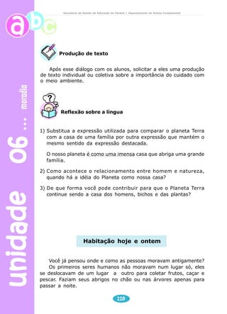 unidade 06 moradia 
Secretaria de Estado da Educação do Paraná / Departamento de Ensino Fundamental 
Após esse diálogo com os alunos, solicitar a eles uma produção 
de texto individual ou coletiva sobre a importância do cuidado com 
o meio ambiente. 
Reflexão sobre a língua 
1) Substitua a expressão utilizada para comparar o planeta Terra 
com a casa de uma família por outra expressão que mantém o 
mesmo sentido da expressão destacada. 
O nosso planeta é como uma imensa casa que abriga uma grande 
família. 
2) Como acontece o relacionamento entre homem e natureza, 
quando há a idéia do Planeta como nossa casa? 
3) De que forma você pode contribuir para que o Planeta Terra 
continue sendo a casa dos homens, bichos e das plantas? 
118 
Produção de texto 
Habitação hoje e ontem 
Você já pensou onde e como as pessoas moravam antigamente? 
Os primeiros seres humanos não moravam num lugar só, eles 
se deslocavam de um lugar a outro para coletar frutos, caçar e 
pescar. Faziam seus abrigos no chão ou nas árvores apenas para 
passar a noite. 
 