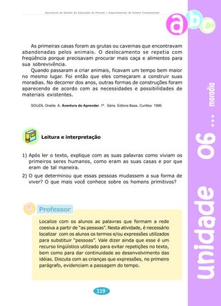 unidade 06 moradia 
Secretaria de Estado da Educação do Paraná / Departamento de Ensino Fundamental 
As primeiras casas foram as grutas ou cavernas que encontravam 
abandonadas pelos animais. O deslocamento se repetia com 
freqüência porque precisavam procurar mais caça e alimentos para 
sua sobrevivência. 
Quando passaram a criar animais, ficavam um tempo bem maior 
no mesmo lugar. Foi então que eles começaram a construir suas 
moradias. No decorrer dos anos, outras formas de construções foram 
aparecendo de acordo com as necessidades e possibilidades de 
materiais existentes. 
SOUZA, Oralda A. Aventura do Aprender. 1ª . Série. Editora Base, Curitiba: 1996. 
Leitura e interpretação 
1) Após ler o texto, explique com as suas palavras como viviam os 
primeiros seres humanos, como eram as suas casas e por que 
eram de tal maneira. 
2) O que determinou que essas pessoas mudassem a sua forma de 
viver? O que mais você conhece sobre os homens primitivos? 
Localize com os alunos as palavras que formam a rede 
coesiva a partir de “as pessoas”. Nesta atividade, é necessário 
localizar com os alunos os termos e/ou expressões utilizados 
para substituir “pessoas”. Vale dizer ainda que esse é um 
recurso lingüístico utilizado para evitar repetições no texto, 
bem como para dar continuidade ao desenvolvimento das 
idéias. Discuta com as crianças que expressões, no primeiro 
parágrafo, evidenciam a passagem do tempo. 
119 
Professor 
 