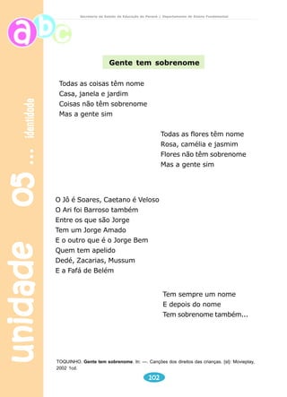 unidade 05 identidade 
Secretaria de Estado da Educação do Paraná / Departamento de Ensino Fundamental 
Gente tem sobrenome 
TOQUINHO. Gente tem sobrenome. In: —. Canções dos direitos das crianças. {sl}: Movieplay, 
2002 1cd. 
102 
Todas as coisas têm nome 
Casa, janela e jardim 
Coisas não têm sobrenome 
Mas a gente sim 
O Jô é Soares, Caetano é Veloso 
O Ari foi Barroso também 
Entre os que são Jorge 
Tem um Jorge Amado 
E o outro que é o Jorge Bem 
Quem tem apelido 
Dedé, Zacarias, Mussum 
E a Fafá de Belém 
Todas as flores têm nome 
Rosa, camélia e jasmim 
Flores não têm sobrenome 
Mas a gente sim 
Tem sempre um nome 
E depois do nome 
Tem sobrenome também... 
 