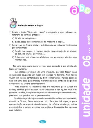 unidade 06 moradia 
Secretaria de Estado da Educação do Paraná / Departamento de Ensino Fundamental 
Reflexão sobre a língua 
1) Releia o texto “Tipos de casas” e responda a que palavras se 
referem os termos grifados: 
a) Ali ele se refugiava... 
b) Suas casas são construídas de madeira e sapé... 
2) Reescreva as frases abaixo, substituindo as palavras destacadas 
por sinônimos: 
a) Desde que surgiu, o homem sentiu necessidade de se abrigar 
do sol, da chuva, do vento, ... 
b) O homem primitivo se abrigava nas cavernas, dentro das 
121 
montanhas. 
Ter uma casa para morar e viver com conforto é um direito de 
todo ser humano. 
As pessoas precisam de uma moradia, por isso fazem suas 
construções ocupando um lugar, um espaço no terreno. Nem todos 
vivem em casas confortáveis ou bem construídas. Muitas pessoas 
não têm uma casa para morar; moram nas ruas, embaixo de pontes 
e viadutos ou vivem perambulando. 
Nas cidades há necessidades de hospitais para cuidar de 
saúde; escolas para estudar, fazer pesquisa e ler. Quem vive nas 
grandes cidades, incapazes de produzir alimentos para seu consumo, 
precisam comprá-los em supermercados. 
Os shoppings são lugares onde os moradores buscam se divertir, 
assistir a filmes, fazer compras, etc. Também há espaços para 
apresentação de espetáculos de teatro, de música, de dança, visitas 
a exposições e outros eventos que estão à disposição das pessoas 
nas cidades. 
 