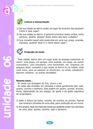 unidade 06 moradia 
Secretaria de Estado da Educação do Paraná / Departamento de Ensino Fundamental 
Leitura e interpretação 
1) Na sua cidade ou bairro existe um lugar de encontro das pessoas? 
122 
Como é esse lugar? 
2) Na sua cidade ou bairro, é possível encontrar áreas verdes, como 
parques, jardins, praças? Essas áreas são bem cuidadas? 
3) Sua moradia (casa) está construída em uma rua, praça, avenida, 
travessa, quadra? Qual é o nome desse lugar? 
Produção de texto 
Toda cidade, bairro tem um lugar onde as pessoas costumam se 
reunir: uma praça, um parque, uma avenida, um clube, um centro 
comunitário, uma sorveteria, uma lanchonete, etc. Organize um 
pequeno texto, contando o que existe no bairro ou na cidade, onde 
você mora, para as pessoas se divertirem, ou ainda, estudarem, 
fazerem compras ou outras atividades. 
Nossas casas... 
As casas nos protegem do frio, chuva e sol. 
As casas são divididas em cômodos e estes geralmente são: sala, 
quarto, cozinha e banheiro. Elas podem ter jardim, quintal, árvores, 
horta, dependendo do seu espaço, do gosto e do poder aquisitivo 
do proprietário. 
1) Após a leitura do texto, recorte, de revistas ou jornais, figuras 
que mostrem cômodos de uma casa, para confecção de um mural. 
2) Em grupos, faça uma lista das coisas que poderão existir nos cômodos 
de uma casa: quarto, cozinha, sala e banheiro. 
 