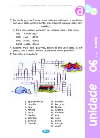 unidade 06 moradia 
Secretaria de Estado da Educação do Paraná / Departamento de Ensino Fundamental 
3) Em dupla, procure formar novas palavras, utilizando os vocábulos 
que você listou anteriormente. Um provável exemplo pode ser: 
ARMÁRIO 
a) Com essa palavra poderiam ser criadas outras, tais como: 
123 
ARI MÁRIO RIO 
ARO MAR RIMA 
AMA MARA ROMA 
ARMA MARIA ROMÃ 
4) Escolha mais seis palavras, dentre as que você listou, e, em 
grupo, crie o maior número de palavras novas possíveis. 
5) Preencha a cruzadinha: 
1. apartamentos 
2. palafita 
3. iglu 
4. rancho 
5. casa 
6. prédio 
7. sobrado 
8. barraco 
9. mansão 
10. caverna 
11. barracas 
12. tenda 
13. cabana 
14. casebre 
15. oca 
16. solar 
17. gruta 
18. castelo 
19. chalé 
 