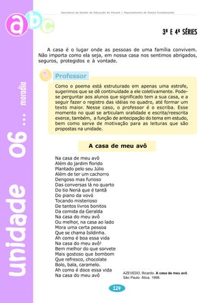 unidade 06 moradia 
Secretaria de Estado da Educação do Paraná / Departamento de Ensino Fundamental 
Como o poema está estruturado em apenas uma estrofe, 
sugerimos que se dê continuidade a ele coletivamente. Pode-se 
perguntar aos alunos que significado tem a sua casa, e a 
seguir fazer o registro das idéias no quadro, até formar um 
texto maior. Nesse caso, o professor é o escriba. Esse 
momento no qual se articulam oralidade e escrita/reescrita 
exerce, também, a função de antecipação do tema em estudo, 
bem como serve de motivação para as leituras que são 
propostas na unidade. 
124 
3ª E 4ª SÉRIES 
A casa é o lugar onde as pessoas de uma família convivem. 
Não importa como ela seja, em nossa casa nos sentimos abrigados, 
seguros, protegidos e à vontade. 
A casa de meu avô 
Na casa de meu avô 
Além do jardim florido 
Plantado pelo seu Júlio 
Além de ter um cachorro 
Dengoso mas furioso 
Das conversas lá no quarto 
Do tio Nená que é tantã 
Do piano da vovó 
Tocando misterioso 
De tantos livros bonitos 
Da comida da Geralda 
Na casa do meu avô 
Ou melhor, na casa ao lado 
Mora uma certa pessoa 
Que se chama Isildinha. 
Ah como é boa essa vida 
Na casa do meu avô! 
Bem melhor do que sorvete 
Mais gostoso que bombom 
Que refresco, chocolate 
Bolo, bala, caramelo. 
Ah como é doce essa vida 
Na casa do meu avô 
AZEVEDO, Ricardo. A casa de meu avô. 
São Paulo: Ática, 1998. 
Professor 
 