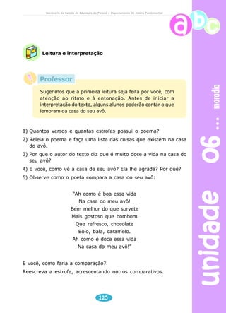 unidade 06 moradia 
Secretaria de Estado da Educação do Paraná / Departamento de Ensino Fundamental 
Leitura e interpretação 
Professor 
Sugerimos que a primeira leitura seja feita por você, com 
atenção ao ritmo e à entonação. Antes de iniciar a 
interpretação do texto, alguns alunos poderão contar o que 
lembram da casa do seu avô. 
1) Quantos versos e quantas estrofes possui o poema? 
2) Releia o poema e faça uma lista das coisas que existem na casa 
125 
do avô. 
3) Por que o autor do texto diz que é muito doce a vida na casa do 
seu avô? 
4) E você, como vê a casa de seu avô? Ela lhe agrada? Por quê? 
5) Observe como o poeta compara a casa do seu avô: 
“Ah como é boa essa vida 
Na casa do meu avô! 
Bem melhor do que sorvete 
Mais gostoso que bombom 
Que refresco, chocolate 
Bolo, bala, caramelo. 
Ah como é doce essa vida 
Na casa do meu avô!” 
E você, como faria a comparação? 
Reescreva a estrofe, acrescentando outros comparativos. 
 