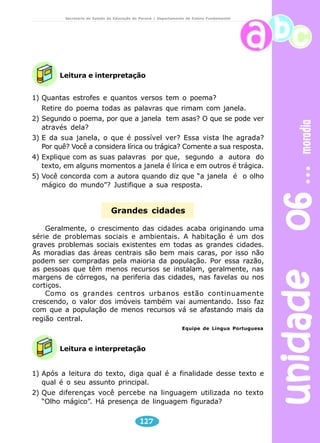 unidade 06 moradia 
Secretaria de Estado da Educação do Paraná / Departamento de Ensino Fundamental 
Leitura e interpretação 
1) Quantas estrofes e quantos versos tem o poema? 
Retire do poema todas as palavras que rimam com janela. 
2) Segundo o poema, por que a janela tem asas? O que se pode ver 
Grandes cidades 
Geralmente, o crescimento das cidades acaba originando uma 
série de problemas sociais e ambientais. A habitação é um dos 
graves problemas sociais existentes em todas as grandes cidades. 
As moradias das áreas centrais são bem mais caras, por isso não 
podem ser compradas pela maioria da população. Por essa razão, 
as pessoas que têm menos recursos se instalam, geralmente, nas 
margens de córregos, na periferia das cidades, nas favelas ou nos 
cortiços. 
Como os grandes centros urbanos estão continuamente 
crescendo, o valor dos imóveis também vai aumentando. Isso faz 
com que a população de menos recursos vá se afastando mais da 
região central. 
Leitura e interpretação 
127 
através dela? 
3) E da sua janela, o que é possível ver? Essa vista lhe agrada? 
Por quê? Você a considera lírica ou trágica? Comente a sua resposta. 
4) Explique com as suas palavras por que, segundo a autora do 
texto, em alguns momentos a janela é lírica e em outros é trágica. 
5) Você concorda com a autora quando diz que “a janela é o olho 
mágico do mundo”? Justifique a sua resposta. 
Equipe de Língua Portuguesa 
1) Após a leitura do texto, diga qual é a finalidade desse texto e 
qual é o seu assunto principal. 
2) Que diferenças você percebe na linguagem utilizada no texto 
“Olho mágico”. Há presença de linguagem figurada? 
 