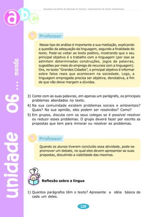 unidade 06 moradia 
Secretaria de Estado da Educação do Paraná / Departamento de Ensino Fundamental 
Professor 
Nesse tipo de análise é importante a sua mediação, explicando 
a questão da adequação da linguagem, segundo a finalidade do 
texto. Pode-se voltar ao texto poético, mostrando que o seu 
principal objetivo é o trabalho com a linguagem (por isso se 
admitem determinadas construções, jogos de palavras, 
sugestões por meio do emprego de recursos com a linguagem). 
Ora, no texto “Grandes Cidades”, o principal objetivo é informar 
sobre fatos reais que acontecem na sociedade. Logo, a 
linguagem empregada precisa ser objetiva, denotativa, a fim 
de que não deixe margem a dúvidas. 
3) Conte com as suas palavras, em apenas um parágrafo, os principais 
problemas abordados no texto. 
4) Na sua comunidade existem problemas sociais e ambientais? 
Quais? Na sua opinião, eles podem ser resolvidos? Como? 
5) Em grupos, discuta com os seus colegas se é possível resolver 
ou reduzir esses problemas. O grupo deverá fazer por escrito as 
propostas que tem para minorar ou resolver os problemas. 
Professor 
Quando os alunos tiverem concluído essa atividade, pode-se 
promover um debate, no qual eles devem apresentar as suas 
propostas, discutindo a viabilidade das mesmas. 
Reflexão sobre a língua 
1) Quantos parágrafos têm o texto? Apresente a idéia básica de 
128 
cada um deles. 
 