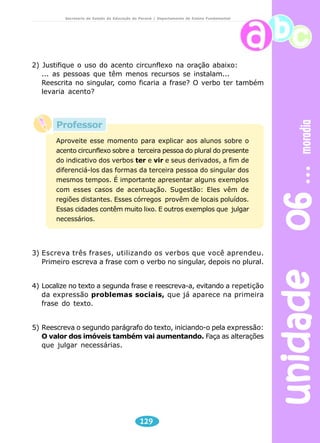 unidade 06 moradia 
Secretaria de Estado da Educação do Paraná / Departamento de Ensino Fundamental 
2) Justifique o uso do acento circunflexo na oração abaixo: 
... as pessoas que têm menos recursos se instalam... 
Reescrita no singular, como ficaria a frase? O verbo ter também 
levaria acento? 
Aproveite esse momento para explicar aos alunos sobre o 
acento circunflexo sobre a terceira pessoa do plural do presente 
do indicativo dos verbos ter e vir e seus derivados, a fim de 
diferenciá-los das formas da terceira pessoa do singular dos 
mesmos tempos. É importante apresentar alguns exemplos 
com esses casos de acentuação. Sugestão: Eles vêm de 
regiões distantes. Esses córregos provêm de locais poluídos. 
Essas cidades contêm muito lixo. E outros exemplos que julgar 
necessários. 
3) Escreva três frases, utilizando os verbos que você aprendeu. 
Primeiro escreva a frase com o verbo no singular, depois no plural. 
4) Localize no texto a segunda frase e reescreva-a, evitando a repetição 
da expressão problemas sociais, que já aparece na primeira 
frase do texto. 
5) Reescreva o segundo parágrafo do texto, iniciando-o pela expressão: 
O valor dos imóveis também vai aumentando. Faça as alterações 
que julgar necessárias. 
129 
Professor 
 