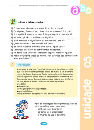 unidade 05 identidade 
Secretaria de Estado da Educação do Paraná / Departamento de Ensino Fundamental 
Leitura e interpretação 
1) O que mais chamou sua atenção ao ler o texto? 
2) Os objetos, flores e as coisas têm sobrenome? Por quê? 
3) E o apelido? Você acha certo? O que significa para você? 
4) Na sua opinião, o sobrenome significa .............................. 
5) Você conhece o significado do seu nome? Qual é? 
6) Quem escolheu o seu nome? Por quê? 
7) Se você pudesse, mudaria seu nome? Qual seria? 
8) Destaque do texto os sobrenomes existentes. 
9) No texto que você leu aparecem alguns apelidos. Quais? 
10) Retire do poema todos os nomes. Por que eles são escritos com 
Traga para a sala o cd “Canções dos Direitos das Crianças”, para 
que seus alunos conheçam toda a letra da música e um dicionário 
com o significado dos nomes. Os alunos também poderão pesquisar 
sobre o significado do seu nome, os das pessoas da sua família, etc. 
Juntos, organizem o dicionário dos nomes da classe e seus familiares. 
Esclareça para os alunos como o dicionário é organizado: 
verbetes; 
abreviaturas; 
definições gramaticais apontadas; 
ordem alfabética. 
Explique como se deve procurar uma palavra no dicionário. 
103 
letra maiúsculas? 
Após as explicações de seu professor, junte-se 
com um colega para responder: 
a) O que é um dicionário? 
b) Como ele é organizado? 
c) Quando se usa o dicionário? 
Professor 
 