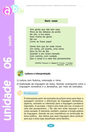 unidade 06 moradia 
Secretaria de Estado da Educação do Paraná / Departamento de Ensino Fundamental 
Sem casa 
Tem gente que não tem casa 
Mora ao léu debaixo da ponte 
No céu, a lua espia 
Esse monte de gente 
Na rua 
Como se fosse papel 
Gente tem que ter onde morar 
Um canto, um quarto, uma cama 
Para no fim do dia 
Guardar o seu corpo cansado 
Com carinho, com cuidado 
Que o corpo é a casa dos pensamentos 
MURRAY, Roseana. In: Casas Ed. Formato. 1ª ed.Belo 
Leitura e interpretação 
130 
Horizonte. 1994. P.12. 
1) Leitura com fluência, entonação e ritmo. 
2) Exploração da linguagem do texto, fazendo contraponto entre a 
linguagem conotativa e a denotativa, por meio de exemplos. 
Professor 
É interessante partir de exemplos do próprio texto para fazer a 
passagem (mostrar a diferença) da linguagem denotativa, 
objetiva, centrada no referente) para a linguagem conotativa 
(figurada): A lua espia. / Hoje é uma noite sem lua. O corpo é a 
casa dos pensamentos. / Ele não tem onde repousar o seu 
corpo cansado. É relevante, também, explicar a função poética 
da linguagem, dizendo da sua importância na construção do 
texto poético, dos efeitos que essa linguagem deve produzir 
para que o texto seja classificado como literário. 
 