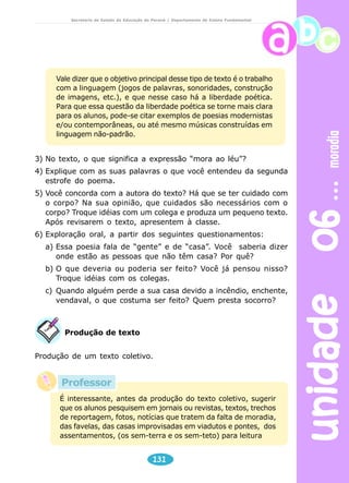 unidade 06 moradia 
Secretaria de Estado da Educação do Paraná / Departamento de Ensino Fundamental 
Vale dizer que o objetivo principal desse tipo de texto é o trabalho 
com a linguagem (jogos de palavras, sonoridades, construção 
de imagens, etc.), e que nesse caso há a liberdade poética. 
Para que essa questão da liberdade poética se torne mais clara 
para os alunos, pode-se citar exemplos de poesias modernistas 
e/ou contemporâneas, ou até mesmo músicas construídas em 
linguagem não-padrão. 
3) No texto, o que significa a expressão “mora ao léu”? 
4) Explique com as suas palavras o que você entendeu da segunda 
131 
estrofe do poema. 
5) Você concorda com a autora do texto? Há que se ter cuidado com 
o corpo? Na sua opinião, que cuidados são necessários com o 
corpo? Troque idéias com um colega e produza um pequeno texto. 
Após revisarem o texto, apresentem à classe. 
6) Exploração oral, a partir dos seguintes questionamentos: 
a) Essa poesia fala de “gente” e de “casa”. Você saberia dizer 
onde estão as pessoas que não têm casa? Por quê? 
b) O que deveria ou poderia ser feito? Você já pensou nisso? 
Troque idéias com os colegas. 
c) Quando alguém perde a sua casa devido a incêndio, enchente, 
vendaval, o que costuma ser feito? Quem presta socorro? 
Produção de texto 
Produção de um texto coletivo. 
Professor 
É interessante, antes da produção do texto coletivo, sugerir 
que os alunos pesquisem em jornais ou revistas, textos, trechos 
de reportagem, fotos, notícias que tratem da falta de moradia, 
das favelas, das casas improvisadas em viadutos e pontes, dos 
assentamentos, (os sem-terra e os sem-teto) para leitura 
 