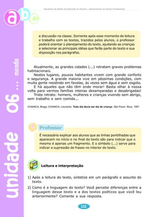 unidade 06 moradia 
Secretaria de Estado da Educação do Paraná / Departamento de Ensino Fundamental 
e discussão na classe. Somente após esse momento de leitura 
e trabalho com os textos, trazidos pelos alunos, o professor 
poderá orientar o planejamento do texto, ajudando as crianças 
a selecionar as principais idéias que farão parte do texto e sua 
disposição nos parágrafos. 
Atualmente, as grandes cidades (...) retratam graves problemas 
Professor 
É necessário explicar aos alunos que as linhas pontilhadas que 
aparecem no início e no final do texto são para indicar que o 
mesmo é apenas um fragmento. E o símbolo (...) serve para 
indicar a supressão de frases no interior do texto. 
Leitura e interpretação 
132 
habitacionais. 
Nestes lugares, poucos habitantes vivem com grande conforto 
e segurança. A grande maioria vive em péssimas condições, com 
muita gente residindo em favelas, às vezes sem água e sem esgoto. 
E há aqueles que não têm onde morar! Basta olhar à nossa 
volta para vermos famílias inteiras desamparadas e desabrigadas! 
Triste retrato: homens, mulheres e crianças vivendo sem abrigo, 
sem trabalho e sem comida... 
CHIANCA, Braga, CHIANCA, Leonardo. Todo dia devia ser dia de criança. São Paulo: Ática, 1997. 
1) Após a leitura do texto, sintetize em um parágrafo o assunto do 
texto. 
2) Como é a linguagem do texto? Você percebe diferenças entre a 
linguagem desse texto e a dos textos poéticos que você leu 
anteriormente? Comente a sua resposta. 
 