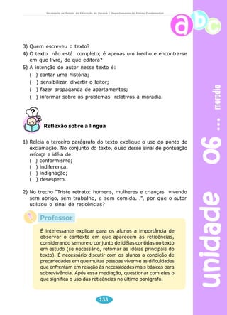 unidade 06 moradia 
Secretaria de Estado da Educação do Paraná / Departamento de Ensino Fundamental 
3) Quem escreveu o texto? 
4) O texto não está completo; é apenas um trecho e encontra-se 
em que livro, de que editora? 
5) A intenção do autor nesse texto é: 
( ) contar uma história; 
( ) sensibilizar, divertir o leitor; 
( ) fazer propaganda de apartamentos; 
( ) informar sobre os problemas relativos à moradia. 
Reflexão sobre a língua 
1) Releia o terceiro parágrafo do texto explique o uso do ponto de 
exclamação. No conjunto do texto, o uso desse sinal de pontuação 
reforça a idéia de: 
( ) conformismo; 
( ) indiferença; 
( ) indignação; 
( ) desespero. 
2) No trecho “Triste retrato: homens, mulheres e crianças vivendo 
sem abrigo, sem trabalho, e sem comida...”, por que o autor 
utilizou o sinal de reticências? 
É interessante explicar para os alunos a importância de 
observar o contexto em que aparecem as reticências, 
considerando sempre o conjunto de idéias contidas no texto 
em estudo (se necessário, retomar as idéias principais do 
texto). É necessário discutir com os alunos a condição de 
precariedades em que muitas pessoas vivem e as dificuldades 
que enfrentam em relação às necessidades mais básicas para 
sobrevivência. Após essa mediação, questionar com eles o 
que significa o uso das reticências no último parágrafo. 
133 
Professor 
 