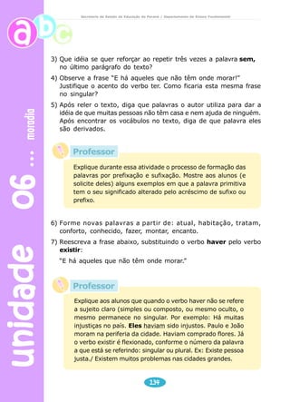 unidade 06 moradia 
Secretaria de Estado da Educação do Paraná / Departamento de Ensino Fundamental 
3) Que idéia se quer reforçar ao repetir três vezes a palavra sem, 
no último parágrafo do texto? 
4) Observe a frase “E há aqueles que não têm onde morar!” 
Justifique o acento do verbo ter. Como ficaria esta mesma frase 
no singular? 
5) Após reler o texto, diga que palavras o autor utiliza para dar a 
idéia de que muitas pessoas não têm casa e nem ajuda de ninguém. 
Após encontrar os vocábulos no texto, diga de que palavra eles 
são derivados. 
Explique durante essa atividade o processo de formação das 
palavras por prefixação e sufixação. Mostre aos alunos (e 
solicite deles) alguns exemplos em que a palavra primitiva 
tem o seu significado alterado pelo acréscimo de sufixo ou 
prefixo. 
6) Forme novas palavras a partir de: atual, habitação, tratam, 
conforto, conhecido, fazer, montar, encanto. 
7) Reescreva a frase abaixo, substituindo o verbo haver pelo verbo 
existir: 
“E há aqueles que não têm onde morar.” 
Explique aos alunos que quando o verbo haver não se refere 
a sujeito claro (simples ou composto, ou mesmo oculto, o 
mesmo permanece no singular. Por exemplo: Há muitas 
injustiças no país. Eles haviam sido injustos. Paulo e João 
moram na periferia da cidade. Haviam comprado flores. Já 
o verbo existir é flexionado, conforme o número da palavra 
a que está se referindo: singular ou plural. Ex: Existe pessoa 
justa./ Existem muitos problemas nas cidades grandes. 
134 
Professor 
Professor 
 