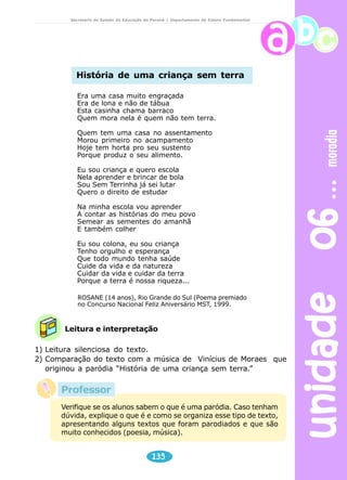 unidade 06 moradia 
Secretaria de Estado da Educação do Paraná / Departamento de Ensino Fundamental 
História de uma criança sem terra 
Era uma casa muito engraçada 
Era de lona e não de tábua 
Esta casinha chama barraco 
Quem mora nela é quem não tem terra. 
Quem tem uma casa no assentamento 
Morou primeiro no acampamento 
Hoje tem horta pro seu sustento 
Porque produz o seu alimento. 
Eu sou criança e quero escola 
Nela aprender e brincar de bola 
Sou Sem Terrinha já sei lutar 
Quero o direito de estudar 
Na minha escola vou aprender 
A contar as histórias do meu povo 
Semear as sementes do amanhã 
E também colher 
Eu sou colona, eu sou criança 
Tenho orgulho e esperança 
Que todo mundo tenha saúde 
Cuide da vida e da natureza 
Cuidar da vida e cuidar da terra 
Porque a terra é nossa riqueza... 
ROSANE (14 anos), Rio Grande do Sul (Poema premiado 
no Concurso Nacional Feliz Aniversário MST, 1999. 
Leitura e interpretação 
1) Leitura silenciosa do texto. 
2) Comparação do texto com a música de Vinícius de Moraes que 
originou a paródia “História de uma criança sem terra.” 
Verifique se os alunos sabem o que é uma paródia. Caso tenham 
dúvida, explique o que é e como se organiza esse tipo de texto, 
apresentando alguns textos que foram parodiados e que são 
muito conhecidos (poesia, música). 
135 
Professor 
 