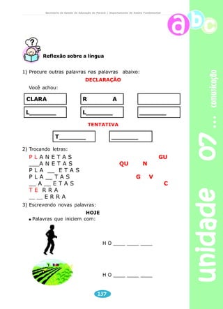 unidade 07 comunicação 
Secretaria de Estado da Educação do Paraná / Departamento de Ensino Fundamental 
Reflexão sobre a língua 
1) Procure outras palavras nas palavras abaixo: 
DECLARAÇÃO 
CLARA RA 
L_______ L_______ ______ 
TENTATIVA 
T_____________ 
137 
Você achou: 
2) Trocando letras: 
P L A N E T A S GU 
___A N E T A S QU N 
P L A __ E T A S 
P L A __ T A S G V 
__ A __ E T A S C 
T E R R A 
__ __ E R R A 
3) Escrevendo novas palavras: 
HOJE 
Palavras que iniciem com: 
H O ____ ____ ____ 
H O ____ ____ ____ 
 