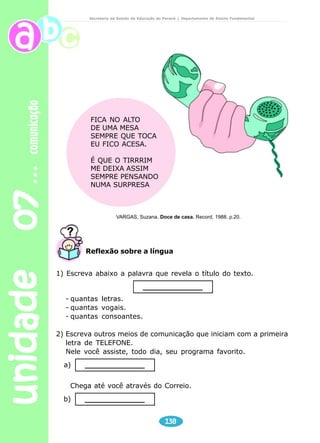 unidade 07 comunicação 
Secretaria de Estado da Educação do Paraná / Departamento de Ensino Fundamental 
Reflexão sobre a língua 
138 
FICA NO ALTO 
DE UMA MESA 
SEMPRE QUE TOCA 
EU FICO ACESA. 
É QUE O TIRRRIM 
ME DEIXA ASSIM 
SEMPRE PENSANDO 
NUMA SURPRESA 
VARGAS, Suzana. Doce de casa. Record, 1988. p.20. 
1) Escreva abaixo a palavra que revela o título do texto. 
______________ 
- quantas letras. 
- quantas vogais. 
- quantas consoantes. 
2) Escreva outros meios de comunicação que iniciam com a primeira 
letra de TELEFONE. 
Nele você assiste, todo dia, seu programa favorito. 
a) ______________ 
Chega até você através do Correio. 
b) ______________ 
 