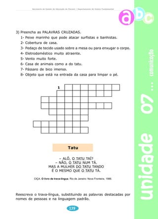 unidade 07 comunicação 
Secretaria de Estado da Educação do Paraná / Departamento de Ensino Fundamental 
3) Preencha as PALAVRAS CRUZADAS. 
1- Peixe marinho que pode atacar surfistas e banhistas. 
2- Cobertura de casa. 
3- Pedaço de tecido usado sobre a mesa ou para enxugar o corpo. 
4- Eletrodoméstico muito atraente. 
5- Vento muito forte. 
6- Casa de animais como a do tatu. 
7- Pássaro de bico imenso. 
8- Objeto que está na entrada da casa para limpar o pé. 
Tatu 
139 
1 
 
 
 
	 

 
 