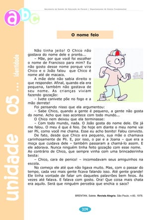 unidade 05 identidade 
Secretaria de Estado da Educação do Paraná / Departamento de Ensino Fundamental 
O nome feio 
Não tinha jeito! O Chico não 
gostava do nome dele e pronto... 
– Mãe, por que você foi escolher 
o nome de Francisco para mim? Eu 
não gosto desse nome porque vira 
Chico e o João falou que Chico é 
nome até de macaco. 
A mãe dele não sabia direito o 
que responder. Afinal, quando ela era 
pequena, também não gostava de 
seu nome. As crianças viviam 
fazendo gozação: 
– Ivete canivete põe no fogo e a 
104 
mão derrete! 
Foi pensando nisso que ela argumentou: 
– Sabe Chico, quando a gente é pequeno, a gente não gosta 
do nome. Acho que isso acontece com todo mundo... 
O Chico nem deixou que ela terminasse: 
– Com todo mundo, nada. O João gosta do nome dele. Ele já 
me falou. O meu é que é feio. De hoje em diante o meu nome vai 
ser Pli, como você me chama. Esse eu acho bonito! Falou convicto. 
De fato, desde que Chico era pequeno, sua mãe o chamava 
carinhosamente de Pli. E, por isso, o pai e a Joana – que era a 
moça que cuidava dele – também passaram a chamá-lo assim. E 
ele adorava. Nunca ninguém tinha feito gozação com esse nome. 
Ao contrário de Chico, que sempre vinha com uma brincadeirinha 
besta: 
– Chico, cara de penico! – incomodavam seus amiguinhos na 
escola. 
No começo ele até que não ligava muito. Mas, com o passar do 
tempo, cada vez mais gente ficava falando isso. Até gente grande! 
Ele tinha vontade de falar um daqueles palavrões bem feios. Às 
vezes até falava. E falava com gosto. Ora! Que coisa mais chata 
era aquilo. Será que ninguém percebia que enchia o saco? 
BRENTAN, Salete. Revista Alegria. São Paulo. n.60, 1978. 
 