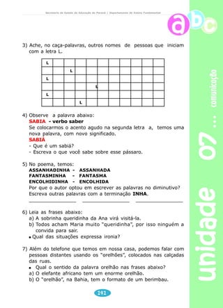 unidade 07 comunicação 
Secretaria de Estado da Educação do Paraná / Departamento de Ensino Fundamental 
Lili e o telefone 
Mal tocava o telefone, 
Lili corria pra atender: 
Só sabia falar:– Alô! Alô! 
Qual é o seu nome? 
E ficava naquele alô alô danado, 
Sem chamar quem foi chamado. 
Um dia, foi atender, 
Como sempre assanhadinha, 
E saiu daquele alô, alô: 
– Aqui é a Lili. Aí, quem fala? 
A fala falou grosso, 
Do outro lado da linha: 
– Quem fala é o fantasminha! 
Hahahahá, é o fantasminha! 
Agora, se o telefone toca, 
Lili nem se toca 
Ou fica meio encolhidinha. 
Tem vontade de atender, mas... 
E se for o fantasminha?! 
JOSÉ, Elias. Caixa mágica de surpresa. São 
Paulo: Paulus, 1984. p.9. 
Leitura e interpretação 
1) O que aconteceu que fez a menina não mais atender o telefone? 
Reflexão sobre a língua 
1) Transcreva do poema as palavras que rimam. 
2) Reescreva o nome da personagem do poema. 
_____ ______ _______ _______ 
140 
 