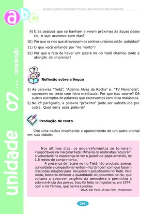 unidade 07 comunicação 
Secretaria de Estado da Educação do Paraná / Departamento de Ensino Fundamental 
No texto da notícia observamos os seguintes 
O jacaré passou o dia tomando 
sol e posando para a TV 
Das águas sujas do Tietê voltou a emergir o bicho que 
inquieta a cidade e o trânsito. 
144 
elementos: 
– Quem? – pessoas 
– O quê? – fato 
– Onde? – lugar 
– Por quê? – causa 
– Quando? – tempo 
Notícia: relato de fatos ou acontecimentos atuais, de 
interesse e importância para a comunidade, capaz de ser 
compreendido pelo público. 
Reportagem: é uma notícia mais detalhada. O 
assunto é tratado com maior profundidade. Geralmente 
aparece dividida em blocos cada um deles com um 
subtítulo. Numa reportagem, o jornalista emite sua opinião 
e faz interpretação dos fatos. 
Leia agora uma notícia sobre um jacaré que apareceu 
no rio Tietê, em São Paulo. 
O jacaré do rio Tietê de-monstra 
estar vivendo muito 
bem nas águas poluídas. Ele 
reapareceu ontem por volta de 
11 horas entre as pontes da 
Vila Maria e Guilherme – o mes-mo 
local onde tentaram captu-rá- 
lo na terça-feira passada – 
quando se acreditava que pu-desse 
ter realmente chegado 
ao rio Pinheiros, depois de um 
percurso de 32 quilômetros. 
Saiu da água, arrastou sua cal-da 
sobre a lama e foi tomar sol 
numa pequena extensão de 
areia. Quem o viu primeiro foi 
Adelmo Alves da Rocha, um 
ajudante de caminhão, que cha-mou 
a TV Manchete. A emisso-ra 
transmitiu imagens do Tei-moso 
– apelido que ganhou por 
não se deixar salvar das águas 
poluídas – ao vivo, por quase 
uma hora, até ele mergulhar 
novamente no turvo Tietê. 
 
