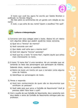 unidade 05 identidade 
Secretaria de Estado da Educação do Paraná / Departamento de Ensino Fundamental 
O texto que você leu agora foi escrito por Salete Brentan e 
Leitura e interpretação 
105 
publicado na Revista Alegria. 
Ele fala sobre os sentimentos de um garoto com relação ao seu 
nome. 
E você, o que acha do seu nome? Quem o escolheu? Por quê? 
1) Converse com seus colegas sobre o texto. Abaixo há um roteiro 
com algumas idéias que podem ajudá-los nessa conversa. 
a) Qual era a “bronca” do menino? 
b) Você concorda com ele? 
c) Que idade você acha que o menino tem? 
d) Você tem alguma “bronca” parecida? 
e) Você que leu o texto “O nome feio”, registre aquilo que achou 
mais interessante no texto. 
2) O texto “O nome feio” é uma narrativa. Há um narrador que vai 
contando os fatos das personagens que participam da história. 
Sabendo disso, resolva as questões abaixo: 
a) Retire do texto um trecho em que o narrador conta alguma 
coisa da história. 
b) Identifique os personagens do texto. 
3) Pense e responda: 
a) Você tem conhecimento de quais são os documentos que 
certificam as pessoas? 
b) Você sabe para que serve a Certidão de Nascimento? Você já 
precisou dela? Para fazer o quê? 
4) Com o auxílio de sua Certidão de Nascimento, leia e preencha com 
seus dados o xerox da Certidão de Nascimento entregue pelo seu 
professor. 
 