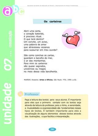 unidade 07 comunicação 
Secretaria de Estado da Educação do Paraná / Departamento de Ensino Fundamental 
4) Quando se diz que um livro é uma festa, estamos afirmando que: 
( ) é igual a festa de aniversário. 
( ) tem muitos doces. 
( ) tem coisas bonitas e agradáveis e pode nos proporcionar 
conhecimento, prazer e alegria. 
5) Um livro é um parque de diversões, porque: 
( ) nos proporciona lazer e prazer. 
( ) tem roda gigante e outros brinquedos. 
Professor, leve seus alunos à biblioteca ou leve vários títulos 
para a sala. Possibilite que escolham livros. Explique o 
processo pelo qual passa a produção de um livro: escrita, 
ilustração, revisão, diagramação gráfica, impressão venda e 
consumo. 
Você pode solicitar ao aluno que após fazer a leitura do livro, 
escreva com suas palavras o que mais gostou. 
Escreva bilhetes indicando a leitura do livro 
Faça uma propaganda do livro que leu. 
Ilustre o texto através de desenhos. 
148 
Produção de texto 
Campinas, 01 de setembro de 2002. 
Querida Joana. 
Estou com muitas saudades de você. Não vejo a 
hora do feriado chegar para estarmos juntos. Eu vou 
adorar ficar uns dias aí com vocês. Só de pensar nos 
passeios que faremos já fico ansiosa. 
Organize com a turma bons passeios. Também 
quero ir ao cinema, assistir aquele filme brasileiro que 
está em cartaz (dizem que é ótimo). 
Antes que eu esqueça, o meu endereço mudou. 
Anote em um lugar seguro para não perdê-lo: 
Rua Presidente Prudente, 200 
Campinas – São Paulo/SP 
CEP 04134.048 
Um beijo, Marcela 
 