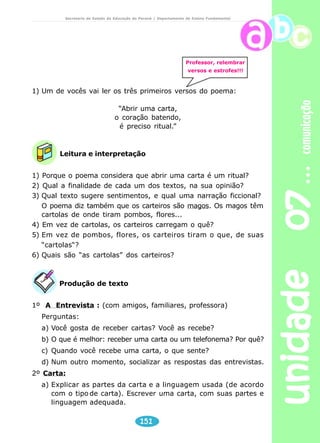 unidade 07 comunicação 
Secretaria de Estado da Educação do Paraná / Departamento de Ensino Fundamental 
Ribeirão Preto, 03 de setembro de 2004. 
Querida amiga. 
Estou esperando ansiosa. Já contei para a turma 
que você está chegando. Ficaram muito felizes e já 
combinamos muitas coisas para fazer. Não vai dar 
tempo para tudo o que foi planejado. 
Professor 
Incentivar os alunos a usar a carta como meio de 
comunicação. Se alguém da família não souber escrever, 
oferecer-se para ser o “escriba” – aquele que escreve para 
outros. 
Se for possível, assistir com os alunos ao filme “Central do 
Brasil“. 
149 
Beijinhos, 
Mariana. 
Leitura e interpretação 
1) Você já escreveu uma carta para alguém? Já recebeu alguma 
carta? 
2) Como você considera a comunicação através de cartas na era da 
tecnologia? 
3) Assistiu a algum filme, no último mês? 
Leia as cartas e responda: 
4) Por que Marcela estava com pressa de o feriado chegar? 
5) O que ela queria fazer quando estivesse junto à amiga? 
Produção de texto 
Escreva uma carta a um colega de classe. 
Professor, incentive o intercâmbio das cartas entre seus 
alunos. Pode ser entre as turmas ou com alunos de outras 
escolas. 
 