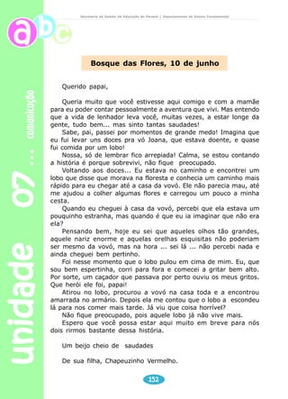 unidade 07 comunicação 
Secretaria de Estado da Educação do Paraná / Departamento de Ensino Fundamental 
Os carteiros 
Abrir uma carta, 
o coração batendo, 
é precioso ritual. 
O que terá dentro? 
Um convite, um aviso, 
uma palavra de amor 
que atravessou oceanos 
para sussurrar em meu ouvido? 
São como conchas as cartas, 
guardam o barulho do mar, 
o ar das montanhas. 
Para mim os carteiros 
são quase sagrados, 
unicórnios ou magos 
no meio dessa vida barulhenta. 
MURRAY, Roseana. Artes e Ofícios. São Paulo: FTD, 1990. p.50. 
Faça a leitura dos textos para seus alunos. É importante 
para eles que o primeiro contato com os textos seja 
através da leitura do professor, pois o ritmo, a sonoridade, 
a musicalidade e a expressividade são fundamentais nesses 
tipos de textos. É também importante para eles a 
visualização de alguns elementos desses textos através 
das ilustrações, o que facilita a interpretação. 
150 
Professor 
 