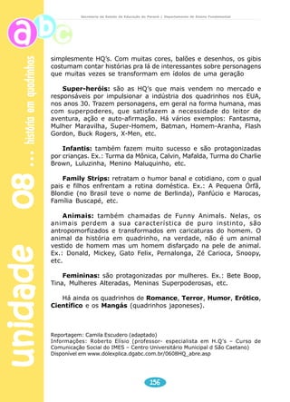 unidade 08 história em quadrinhos 
Secretaria de Estado da Educação do Paraná / Departamento de Ensino Fundamental 
3ª E 4ª SÉRIES 
História em quadrinho 
No século 18, na Inglaterra, os 
jornais ainda não imprimiam 
fotografias. Então, para ilustrar 
suas páginas, traziam alguns 
desenhos. Como isso fazia um 
grande sucesso entre os leitores, 
começaram a publicar desenhos em 
seqüência para contar histórias. 
Nessa época, obviamente, o 
material ainda não era conhecido 
como história em quadrinhos. 
Porém, com o passar do tempo, os 
desenhistas foram se aprimorando. 
Nasceu então o trabalho de criar 
narrativas seqüenciais. 
Foi no século 19 que o escritor 
Rudolph Topfer percebeu o futuro 
da literatura na interação entre 
imagem e texto. Começou a 
154 
Fique atento às 
explicações que sua 
professora vai dar 
sobre as Histórias 
em quadrinho 
produzir então desenhos com texto embaixo que contavam 
uma história. Isso era vendido em folhas soltas e ficou 
conhecido como histórias em estampa. Quando juntavam 
um determinado número de histórias, as folhas eram 
encartadas num livro. 
No entanto, foram os jornais dos Estados Unidos que 
fizeram a história em quadrinho se transformar numa 
expressão artística popular. Em 1895, os principais donos 
de cadeias de jornais de Nova York, Joseph Pulitzer e William 
Randolph Hearst, faziam de tudo para ‘roubar’ os leitores 
um do outro. Então, passaram a colocar atrativos em seus 
jornais, como por exemplo os quadrinhos. O primeiro 
personagem das HQ’s surgiu nessa época, no NY Journal: 
o Yellow Kid (Menino Amarelo). 
 