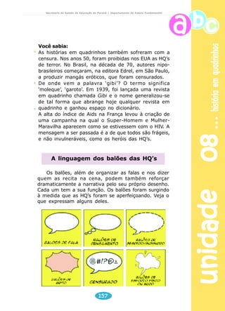 unidade 08 história em quadrinhos 
Secretaria de Estado da Educação do Paraná / Departamento de Ensino Fundamental 
Nos século 20, todos os grandes jornais do mundo, percebendo 
o sucesso e o apelo popular dos quadrinhos, passaram a publicar, 
inicialmente nas edições de domingo, encartes com as HQ’s. Foi a 
partir de 1906 que surgiram as tiras diárias. 
A criação das tirinhas fez surgir, nos EUA, os Syndicates, que 
recebiam o material dos artistas e vendiam-no para o maior número 
de jornais possível. É por isso que um quadrinho da personagem 
argentina Mafalda, por exemplo, podia ser lido na América do Sul, 
nos EUA e na Europa”. 
Brasil 
No Brasil, o surgimento das HQ’s é atribuído ao italiano 
naturalizado brasileiro Ângelo Agostini. Foi ele quem produziu a 
primeira história em quadrinhos (em seqüência e com personagem 
fixa) no país, em 1869: As Aventuras de Nhô Quim”, cujas histórias 
eram uma crítica à monarquia da época e a favor da República. 
Elas eram publicadas na revista Vida Fluminense, no Rio de Janeiro. 
Atualmente, no dia 30 de janeiro, justamente a data da 
publicação da primeira história de As Aventuras de Nhô Quim — 
que contava com o personagem fixo Zé Caipora, um fazendeiro 
simples que visita a corte do Imperador, seguido por uma turma 
como o Nhô Quim e outros —, é comemorado o Dia do Quadrinho 
Nacional. 
Mercado 
Nos anos 60, houve uma divisão do mercado e os quadrinhos 
passaram então a ser classificados como comercial e 
“underground”. As HQ’s comerciais, como o nome já diz, são 
aquelas que visam ao lucro, como por exemplo o Super-Homem. 
Por trás delas, geralmente, está uma verdadeira indústria de 
produtos de consumo — o personagem passa a virar uma marca, 
ou um garoto propaganda. É o que se observa em cadernos, canecas, 
camisetas, fantasias, bonecos e uma gama de outros objetos com 
a figura do Homem-Aranha. As “undergrounds”, também 
conhecidas como alternativas, tentam passar uma mensagem de 
contestação, têm um conteúdo mais artístico e são uma forma de 
contra-cultura. Um exemplo brasileiro de quadrinhos alternativos 
são as histórias de Laerte, Glauco e Angeli, que apresentam ao 
público uma proposta diferenciada, de crítica e humor. 
Turma da Mônica, Disney, Luluzinha, Calvin, Super-Homem, 
Fantasma, Batman, Tim-Tim... Difícil encontrar uma pessoa que 
nunca tenha se encantado com as histórias em quadrinhos, ou 
155 
 