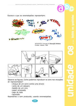 unidade 08 história em quadrinhos 
Secretaria de Estado da Educação do Paraná / Departamento de Ensino Fundamental 
Você sabia: 
As histórias em quadrinhos também sofreram com a 
censura. Nos anos 50, foram proibidas nos EUA as HQ’s 
de terror. No Brasil, na década de 70, autores nipo-brasileiros 
começaram, na editora Edrel, em São Paulo, 
a produzir mangás eróticos, que foram censurados. 
De onde vem a palavra ‘gibi’? O termo significa 
‘moleque’, ‘garoto’. Em 1939, foi lançada uma revista 
em quadrinho chamada Gibi e o nome generalizou-se 
de tal forma que abrange hoje qualquer revista em 
quadrinho e ganhou espaço no dicionário. 
A alta do índice de Aids na França levou à criação de 
uma campanha na qual o Super-Homem e Mulher- 
Maravilha aparecem como se estivessem com o HIV. A 
mensagem a ser passada é a de que todos são frágeis, 
e não invulneráveis, como os heróis das HQ’s. 
A linguagem dos balões das HQ’s 
Os balões, além de organizar as falas e nos dizer 
quem as recita na cena, podem também reforçar 
dramaticamente a narrativa pelo seu próprio desenho. 
Cada um tem a sua função. Os balões foram surgindo 
à medida que as HQ’s foram se aperfeiçoando. Veja o 
que expressam alguns deles. 
157 
 
