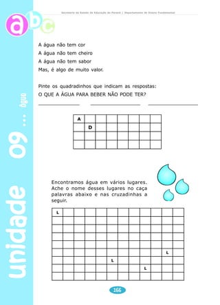 unidade 09 água 
Secretaria de Estado da Educação do Paraná / Departamento de Ensino Fundamental 
Coletar dos alunos o que sabem a respeito do tema. Registrar 
todas as idéias levantadas. 
Apresentar a música e fazer leitura da mesma, aproveitando 
para explorar o tema água. 
Escrever um poema sobre a água. Explicar as palavras que 
a criança desconhece (grotão, igarapés, inundações). 
Conversar sobre a poluição das águas. 
O que contamina a água? 
Explicar por que não devemos jogar lixo na água. 
Leitura e interpretação 
1) Explique oralmente o que você entendeu. 
a) “Águas que banham aldeias 
E matam a sede da população”. 
b) ”Águas que caem das pedras 
No véu das cascatas, roncos de trovão 
E depois dormem tranqüilas 
No leito dos lagos,” 
c) “As águas que movem moinhos” 
2) Explique em forma de desenho: 
“Água que o sol evapora 
Pro céu vai embora 
Virar nuvens de algodão.” 
A água é muito importante para a vida do homem e de todos 
os outros seres vivos. Ela está no homem, nas plantas, nos rios, 
nos mares, e também embaixo do solo: são os lençóis de água. 
No nosso corpo há mais água do que outras coisas. 
Nós conseguimos conservar essa quantidade de água porque a 
bebemos pura, em forma de sucos e refrigerantes e também 
a ingerimos através de alimentos sólidos como arroz, feijão, 
pão, frutas... 
Quando a quantidade de água do nosso corpo aumenta muito, 
nós a eliminamos através do suor e da urina. 
164 
Professor 
 