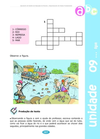 unidade 09 água 
Secretaria de Estado da Educação do Paraná / Departamento de Ensino Fundamental 
Preencha a cruzadinha. 
1- A água que serve para beber. 
2- Água suja, que não pode ser utilizada. 
3- A água da torneira está no estado. 
4- Gelo é a água no estado. 
5- O vapor da chaleira é a água em estado 
6- A água não tem gosto. Ela é........ 
7- A água não tem cheiro. Ela é........ 
8- A água não tem cor. Ela é............. 
Respostas :1 - potável; 2- poluída; 3- líquido; 4- sólido; 5- gasoso; 6- insípida; 
165 
7- inodora; 8- incolor. 
 