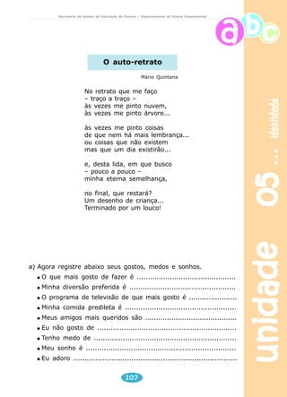 unidade 05 identidade 
Secretaria de Estado da Educação do Paraná / Departamento de Ensino Fundamental 
O auto-retrato 
No retrato que me faço 
– traço a traço – 
às vezes me pinto nuvem, 
às vezes me pinto árvore... 
às vezes me pinto coisas 
de que nem há mais lembrança... 
ou coisas que não existem 
mas que um dia existirão... 
e, desta lida, em que busco 
– pouco a pouco – 
minha eterna semelhança, 
no final, que restará? 
Um desenho de criança... 
Terminado por um louco! 
a) Agora registre abaixo seus gostos, medos e sonhos. 
O que mais gosto de fazer é ............................................. 
Minha diversão preferida é ................................................ 
O programa de televisão de que mais gosto é ...................... 
Minha comida predileta é .................................................. 
Meus amigos mais queridos são .......................................... 
Eu não gosto de ............................................................... 
Tenho medo de ................................................................ 
Meu sonho é ................................................................... 
Eu adoro ......................................................................... 
107 
Mário Quintana 
 