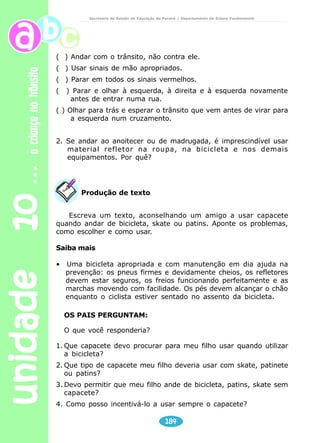 Secretaria de Estado da Educação do Paraná / Departamento de Ensino Fundamental 
1ª E 2ª SÉRIES 
Ao atravessar a rua e na saída da escola 
No ônibus escolar 
176 
unidade 10 a criança no trânsito 
Antes de atravessar a rua, procure 
uma faixa de pedestre, olhe sempre 
para os dois lados para ver se vem 
algum veículo e atravesse em linha 
reta. Não corra ao atravessar a rua. 
Entrar e sair do ônibus, só 
se ele estiver totalmente 
parado. Não coloque a cabeça 
ou o braço para fora da janela. 
Evite ficar em pé com o ônibus 
em movimento e evite 
conversar com o motorista, 
porque isso pode distraí-lo e 
tirar a atenção do trânsito. Se 
sua condução escolar tiver 
cinto de segurança, use-o sempre! Conte aos pais 
se no caminho o motorista corre muito, dá freadas 
bruscas ou grita com você. 
Professor 
Após a leitura do texto, discuta com seus alunos: 
• Para entrar e sair do ônibus, o que é necessário observar? 
• Por que não se pode ficar em pé dentro do ônibus? 
• Por que é proibido conversar com quem dirige o ônibus? 
 