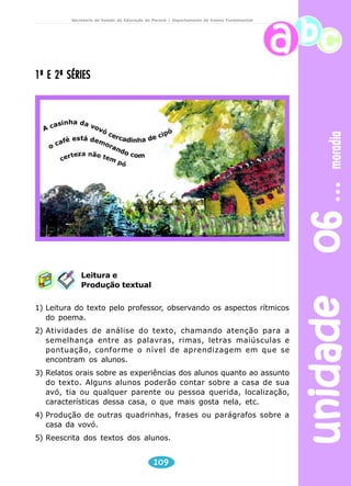 unidade 06 moradia 
Secretaria de Estado da Educação do Paraná / Departamento de Ensino Fundamental 
1ª E 2ª SÉRIES 
Leitura e 
Produção textual 
1) Leitura do texto pelo professor, observando os aspectos rítmicos 
109 
do poema. 
2) Atividades de análise do texto, chamando atenção para a 
semelhança entre as palavras, rimas, letras maiúsculas e 
pontuação, conforme o nível de aprendizagem em que se 
encontram os alunos. 
3) Relatos orais sobre as experiências dos alunos quanto ao assunto 
do texto. Alguns alunos poderão contar sobre a casa de sua 
avó, tia ou qualquer parente ou pessoa querida, localização, 
características dessa casa, o que mais gosta nela, etc. 
4) Produção de outras quadrinhas, frases ou parágrafos sobre a 
casa da vovó. 
5) Reescrita dos textos dos alunos. 
 