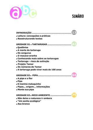SUMÁRIO 
INTRODUÇÃO........................................................ 13 
Leitura: concepções e práticas 
Reestruturando textos 
UNIDADE 01 TARTARUGAS .................................. 42 
Quelônios 
A morte da tartaruga 
Os cangurus 
O macaco-aranha 
Conhecendo mais sobre as tartarugas 
Tartaruga - risco de extinção 
Projeto Tamar 
Os números do Tamar 
A tartaruga pode viver mais de 100 anos 
UNIDADE 02 PIPA ............................................... 64 
A pipa e a flor 
Pipa 
O menino maluquinho 
Pipas... origem... informações 
Monte sua pipa 
UNIDADE 03 MEIO AMBIENTE.............................. 75 
Não deixe a natureza ir embora 
“Um sonho ecológico” 
Asa branca 
10 
 