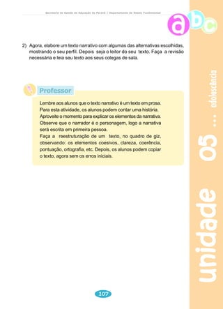 animais 
Secretaria de Estado da Educação do Paraná / Departamento de Ensino Fundamental 
A raposa e a cegonha 
Um dia a raposa convidou a cegonha para jantar. Querendo pregar 
uma peça na outra, serviu sopa num prato raso. 
Claro que a raposa tomou toda a sua sopa sem o menor problema, 
mas a pobre cegonha com seu bico comprido mal pôde tomar uma gota. 
O resultado foi que a cegonha voltou para casa morrendo de fome. A 
raposa fingiu que estava preocupada e perguntou se a sopa não estava 
do gosto da cegonha, mas a cegonha não disse nada. Quando foi 
embora, agradeceu muito a gentileza da raposa e disse que fazia 
questão de retribuir o jantar no dia seguinte. 
Assim que chegou a raposa se sentou lambendo os beiços de 
fome, curiosa para ver as delícias que a outra ia servir. O jantar veio 
para a mesa numa jarra alta, de gargalo estreito, onde a cegonha podia 
beber sem o menor problema. A raposa, amoladíssima, só teve uma 
saída: lamber as gotinhas de sopa que escorriam pelo lado de fora da 
jarra. Ela aprendeu muito bem a lição. Enquanto ia andando para casa, 
faminta, pensava: “Não posso reclamar da cegonha. Ela me tratou mal, 
mas fui grosseira com ela primeiro.” 
unidade 04 88 
Moral: “Trate os outros tal como deseja ser tratado.” 
FÁBULAS de Esopo. São Paulo: Companhia das Letrinhas, 1994. 
Professor 
Converse com seus alunos sobre o que é uma fábula. A seguir, 
proponha uma pesquisa na biblioteca a fim de que eles conheçam 
outras histórias e possam perceber a riqueza de ensinamentos 
que esse textos trazem. 
 