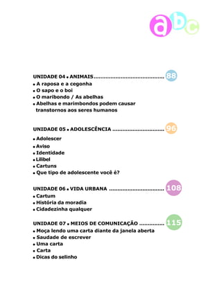 UNIDADE 04 ANIMAIS.......................................... 88 
A raposa e a cegonha 
O sapo e o boi 
O maribondo / As abelhas 
Abelhas e marimbondos podem causar 
transtornos aos seres humanos 
UNIDADE 05 ADOLESCÊNCIA ............................... 96 
Adolescer 
Aviso 
Identidade 
Lilibel 
Cartuns 
Que tipo de adolescente você é? 
UNIDADE 06 VIDA URBANA ................................. 108 
Cartum 
História da moradia 
Cidadezinha qualquer 
UNIDADE 07 MEIOS DE COMUNICAÇÃO ............... 115 
Moça lendo uma carta diante da janela aberta 
Saudade de escrever 
Uma carta 
Carta 
Dicas do selinho 
11 
 