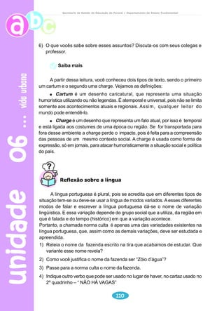 unidade 04 
Leitura e interpretação 
Reflexão sobre a língua 
91 
animais 
Secretaria de Estado da Educação do Paraná / Departamento de Ensino Fundamental 
1) Por certo você já identificou que o texto é uma fábula e tem por intenção 
transmitir um ensinamento. Que mensagem nos passa a moral “Seja sempre 
você mesmo”? 
Que tipo de pessoas o boi e o sapo representam nessa fábula? O que você 
pensa sobre elas? 
Na fábula “O sapo e o boi”, as falas dos personagens são apresentadas de 
duas formas diferentes. Observe: 
“– Olhem só o tamanho do sujeito! Até que ele é elegante, mas grande 
coisa: se eu quisesse também era.” 
Nesse trecho, o narrador reproduz a fala do personagem, numa forma que 
é chamada de discurso direto. Aqui foi usado o travessão para introduzir as 
falas dos personagens, cada uma colocada em novo parágrafo. No discurso 
direto também podem ser empregados os verbos de elocução, como dizer, 
perguntar, contar, afirmar, responder, etc, colocados antes, no meio ou depois 
das falas. Observe: 
“ – Já estou grande que nem ele? – perguntou aos outros sapos.” 
Veja, agora, uma outra forma de colocar o diálogo em uma narrativa: 
“Os outros sapos disseram de novo que era melhor ele parar com aquilo 
porque senão ia acabar se machucando.” 
Nessa frase, o narrador é quem conta o que os personagens falaram. Essa 
forma de registrar o que os personagens dizem é chamada de discurso indireto. 
No discurso direto, empregado no texto, está escrito assim: 
“ – Não – disseram de novo os outros sapos – e é melhor você parar com 
isso porque senão vai acabar se machucando.” 
Produção de texto 
Produza um texto imaginando um marimbondo e uma abelha que se 
 