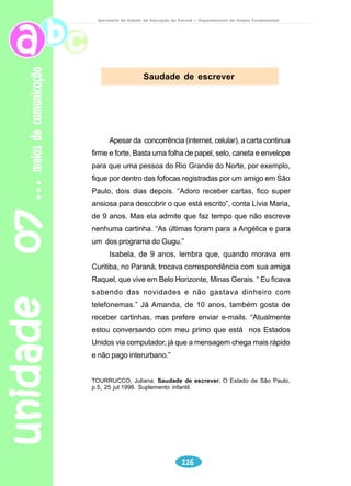 unidade 05 
Certifique-se de que os alunos já sabem manusear o dicionário e 
o que significa “ordem alfabética”. 
Organize com os alunos a leitura oral e leia também o texto para 
eles. 
Ao final desta atividade, é importante dar algumas informações 
sobre a tipologia textual trabalhada. 
Por exemplo: texto “Adolescer” – texto informativo. 
Por que é informativo? A que se destina? Isto facilitará o trabalho 
do aluno, no momento da proposta de produção de texto. 
Leitura e interpretação 
Reflexão sobre a língua 
97 
adolescência 
Secretaria de Estado da Educação do Paraná / Departamento de Ensino Fundamental 
Professor 
1) O que o título do texto lhe sugere? 
2) Se você já descobriu qual o assunto do texto, diga se já leu outro texto com 
essa abordagem. 
3) Faça, então, uma leitura silenciosa. 
4) Qual o assunto do texto? 
5) Cite algumas das características do adolescente que são apresentadas no 
texto. 
6) Por que na fase de adolescência é comum os questionamentos sobre amor, 
religião, beleza e prazer? 
7) Você concorda com as informações do texto, a respeito do adolescente? 
Por quê? 
8) O que você mais gosta em você e o que você mudaria? 
1) Sublinhe, no texto, as palavras desconhecidas. 
2) Escreva essas palavras no caderno e procure no dicionário o significado delas, 
observando qual dos significados indicado é o mais adequado para este 
texto. 
 