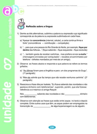 unidade 05 
Professor 
Comente sobre as características (conteúdo e forma) do texto 
poético. 
Verifique se os alunos sabem o que é “rima”. Oralmente, dê a eles 
exemplos de rimas. 
Leitura e interpretação 
99 
adolescência 
Secretaria de Estado da Educação do Paraná / Departamento de Ensino Fundamental 
1) Faça a leitura silenciosa do texto. 
2) O texto “Aviso” é um poema. Por quê? 
3) Geralmente os adolescentes vivem em grupos. Quando um adolescente quer 
ficar sozinho? 
4) Qual o desejo do eu-lírico (a pessoa que fala no poema)? 
5) No poema “Aviso”, o eu-lírico é masculino ou feminino? Comprove com 
palavras do texto. 
6) Destaque no poema “Aviso” as rimas existentes (de preferência, cada grupo 
de rimas com uma cor). 
7) No poema “Aviso”, o jovem quer ficar sozinho. O que significa, para você, 
se virar sozinho? 
 