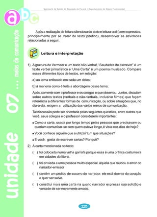 unidade 05 
Leitura e interpretação 
Reflexão sobre a língua 
101 
adolescência 
Secretaria de Estado da Educação do Paraná / Departamento de Ensino Fundamental 
Após ler o poema “Identidade”, de Pedro Bandeira, converse com seus 
colegas: em que situações alguém pode sentir-se “queridinho”, “moleque 
malcriado”, “rei”? 
1) Preenchendo os espaços, produza outros versos, com características que 
você gostaria de ter. Procure utilizar-se derimas. 
Às vezes sou________________, 
Outras vezes sou_________________, 
Tem vezes que eu sou___________, ____________, ___________. 
Às vezes sou ____________________. 
Sou _____________________também. 
2) Crie um acróstico com a palavra “IDENTIDADE”. 
Professor 
Explique a diferença do texto em prosa e em verso, apresentando 
exemplos. 
Reforce o uso adequado do dicionário. 
Ao descobrir o significado das palavras, peça que leiam novamente 
o texto e verifiquem qual deles é o adequado ao contexto. 
Recursos - dicionários 
- texto poético 
 